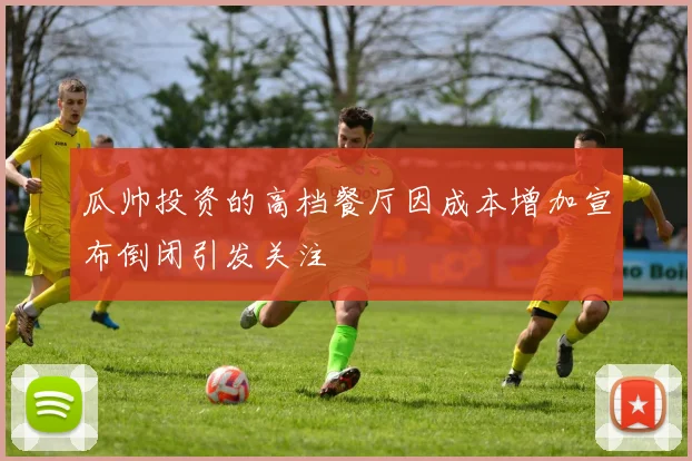 瓜帅投资的高档餐厅因成本增加宣布倒闭引发关注