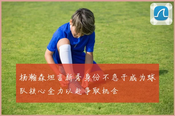 杨瀚森坦言新秀身份不急于成为球队核心全力以赴争取机会