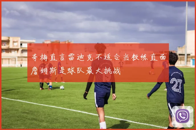 夸梅直言雷迪克不适合当教练直面詹姆斯是球队最大挑战