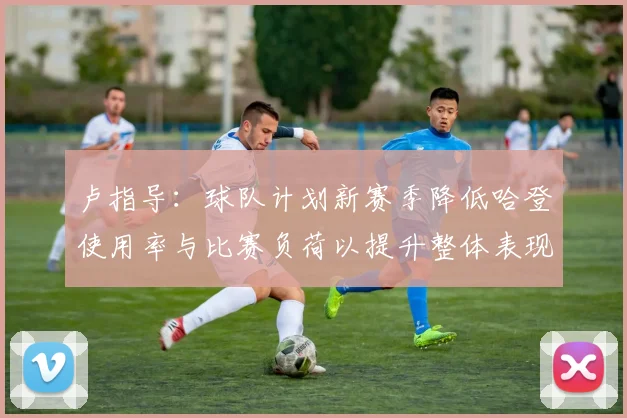 卢指导：球队计划新赛季降低哈登使用率与比赛负荷以提升整体表现