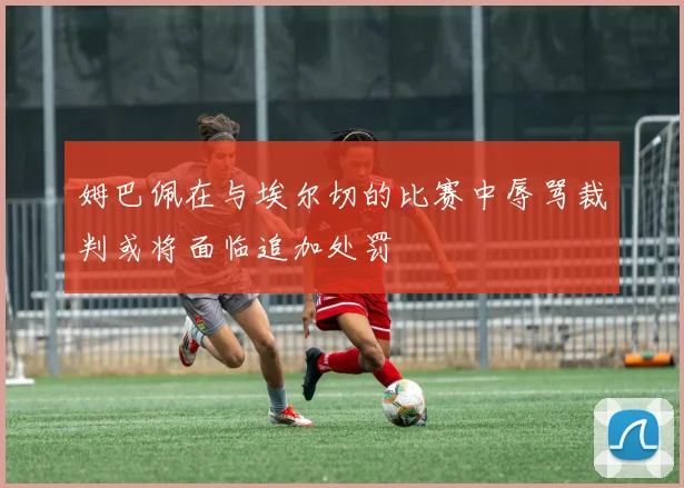 姆巴佩在与埃尔切的比赛中辱骂裁判或将面临追加处罚