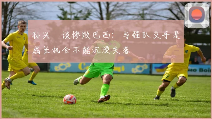 孙兴慜谈惨败巴西：与强队交手是成长机会不能沉浸失落