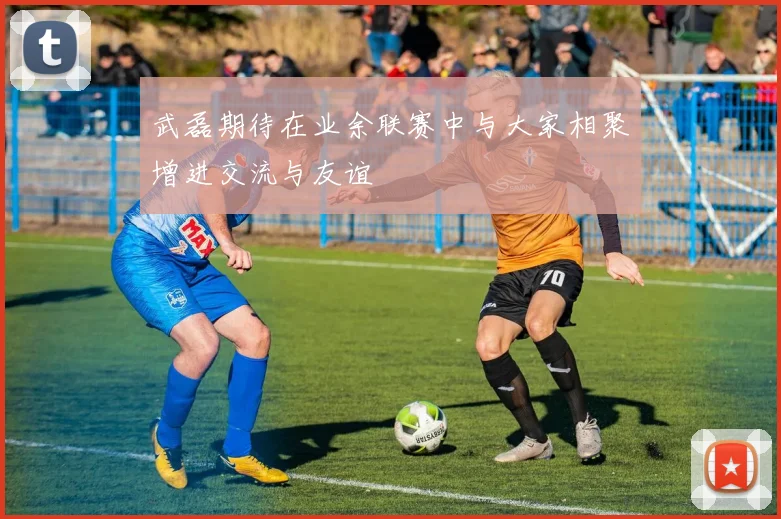 武磊期待在业余联赛中与大家相聚增进交流与友谊