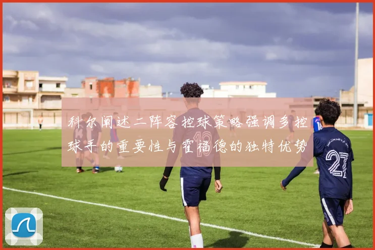 科尔阐述二阵容控球策略强调多控球手的重要性与霍福德的独特优势