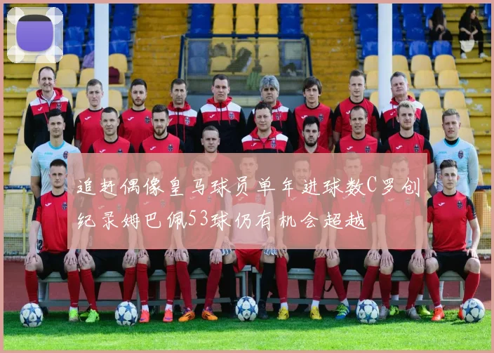 追赶偶像皇马球员单年进球数C罗创纪录姆巴佩53球仍有机会超越