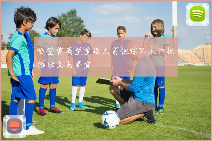 哈登曾渴望重返火箭但球队未积极推动交易事宜