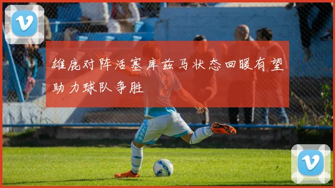 雄鹿对阵活塞库兹马状态回暖有望助力球队争胜