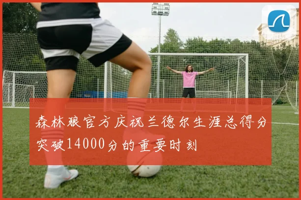 森林狼官方庆祝兰德尔生涯总得分突破14000分的重要时刻