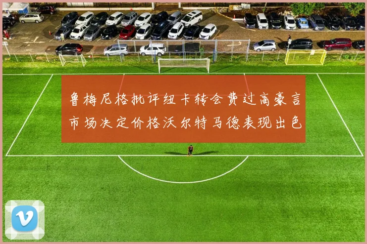 鲁梅尼格批评纽卡转会费过高豪言市场决定价格沃尔特马德表现出色