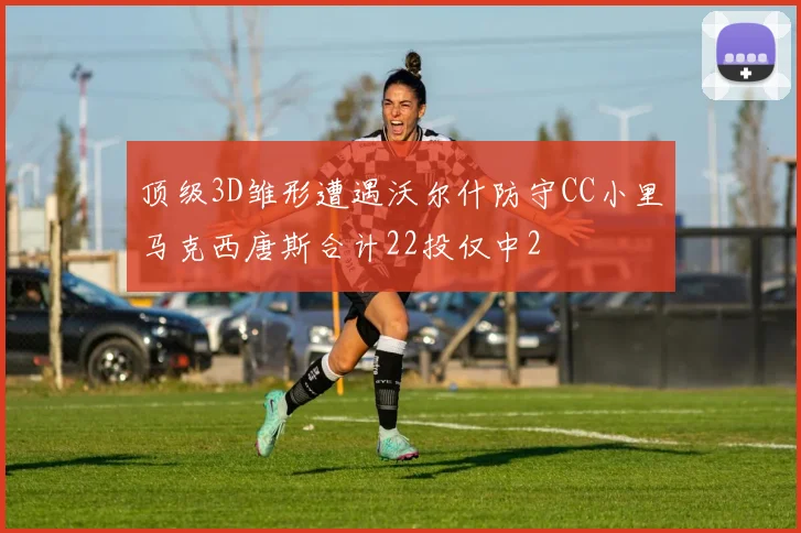 顶级3D雏形遭遇沃尔什防守CC小里马克西唐斯合计22投仅中2