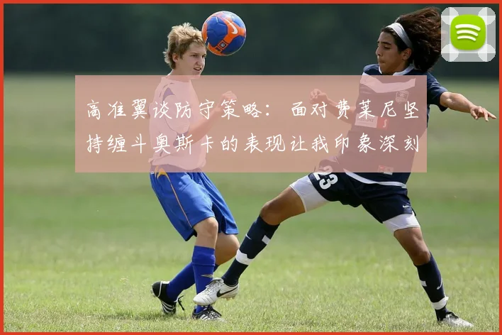 高准翼谈防守策略：面对费莱尼坚持缠斗奥斯卡的表现让我印象深刻