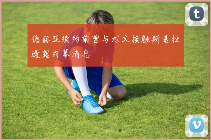 德赫亚续约前曾与尤文接触斯基拉透露内幕消息