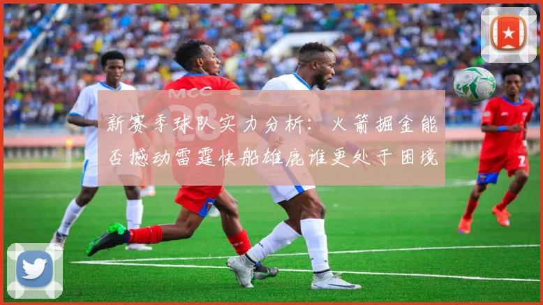 新赛季球队实力分析：火箭掘金能否撼动雷霆快船雄鹿谁更处于困境