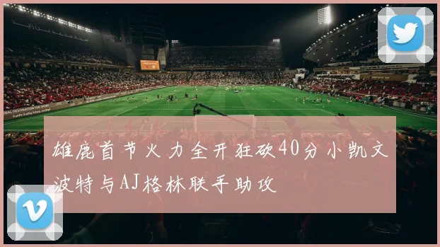 雄鹿首节火力全开狂砍40分小凯文波特与AJ格林联手助攻