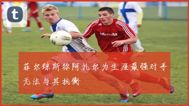 菲尔琼斯称阿扎尔为生涯最强对手无法与其抗衡