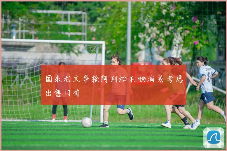 国米尤文争抢阿利松利物浦或考虑出售门将
