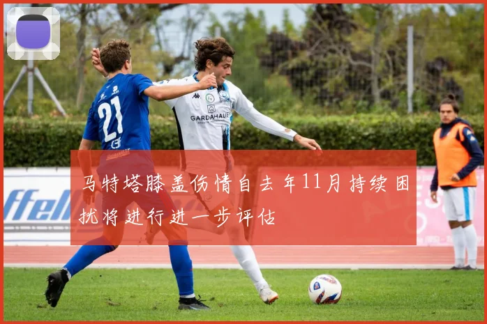 马特塔膝盖伤情自去年11月持续困扰将进行进一步评估