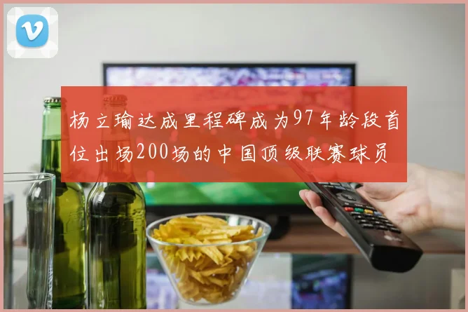杨立瑜达成里程碑成为97年龄段首位出场200场的中国顶级联赛球员
