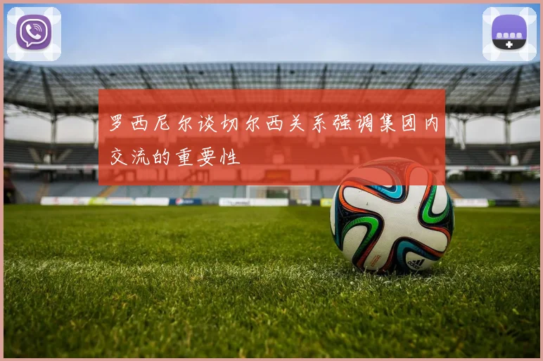 罗西尼尔谈切尔西关系强调集团内交流的重要性