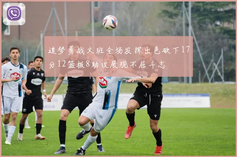 追梦勇战文班全场发挥出色砍下17分12篮板8助攻展现不屈斗志