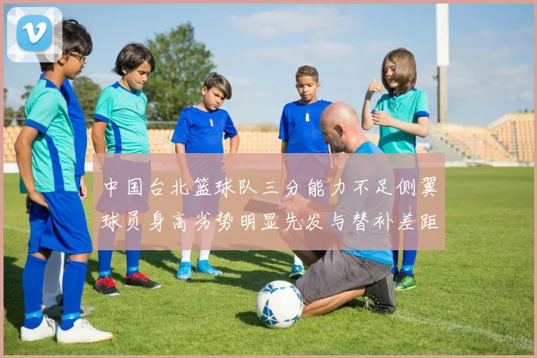 中国台北篮球队三分能力不足侧翼球员身高劣势明显先发与替补差距显著