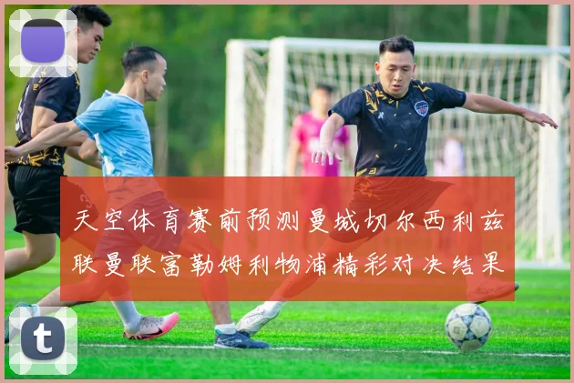 天空体育赛前预测曼城切尔西利兹联曼联富勒姆利物浦精彩对决结果分析