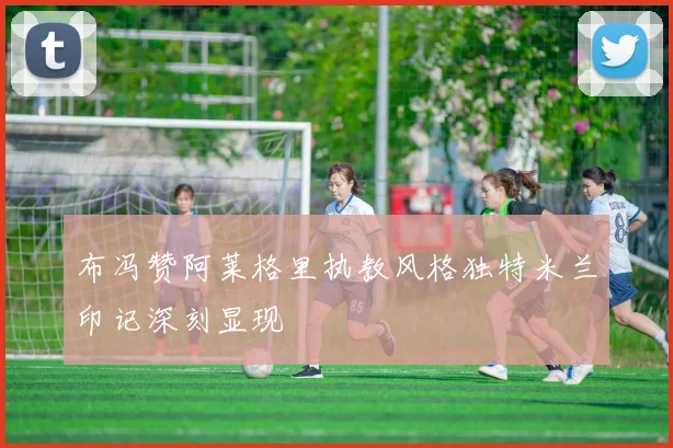 布冯赞阿莱格里执教风格独特米兰印记深刻显现