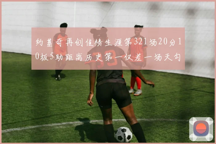 约基奇再创佳绩生涯第321场20分10板5助距离历史第一仅差一场天勾在望