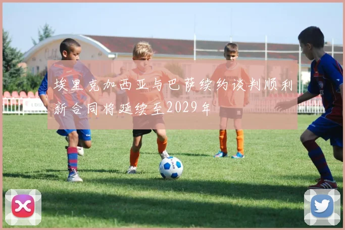 埃里克加西亚与巴萨续约谈判顺利新合同将延续至2029年