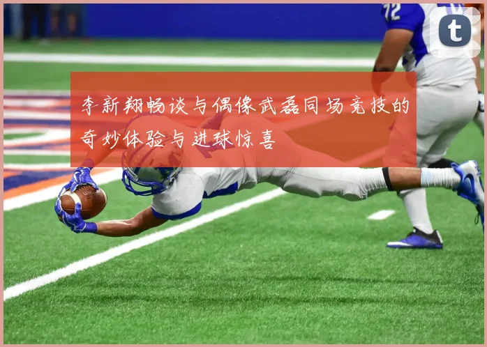 李新翔畅谈与偶像武磊同场竞技的奇妙体验与进球惊喜