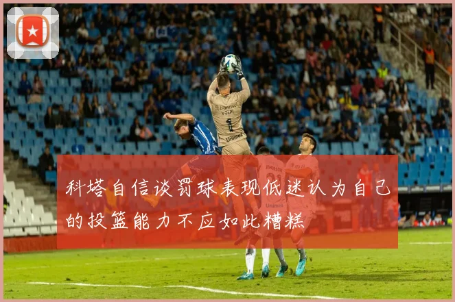 科塔自信谈罚球表现低迷认为自己的投篮能力不应如此糟糕