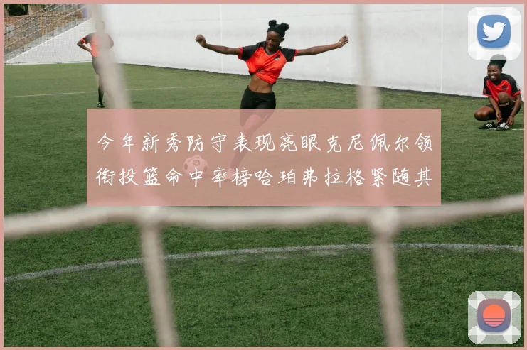 今年新秀防守表现亮眼克尼佩尔领衔投篮命中率榜哈珀弗拉格紧随其后