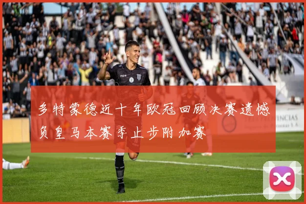 多特蒙德近十年欧冠回顾决赛遗憾负皇马本赛季止步附加赛