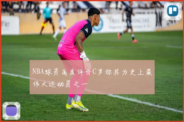NBA球员高度评价C罗称其为史上最伟大运动员之一