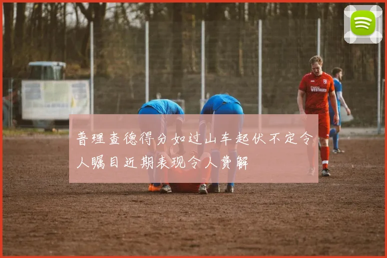 普理查德得分如过山车起伏不定令人瞩目近期表现令人费解