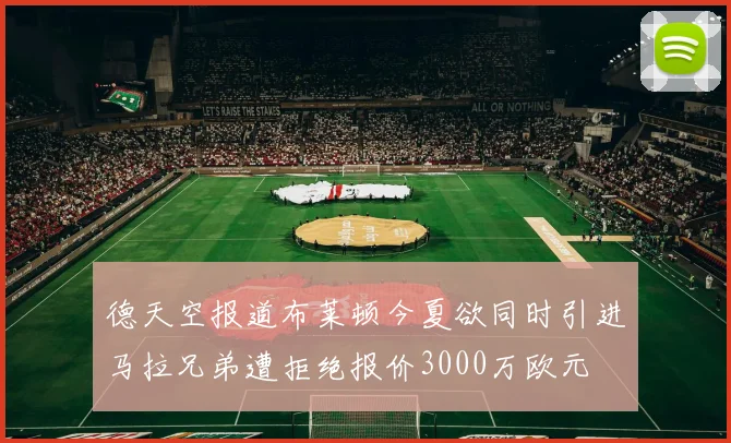 德天空报道布莱顿今夏欲同时引进马拉兄弟遭拒绝报价3000万欧元