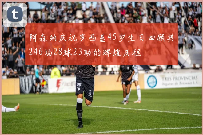阿森纳庆祝罗西基45岁生日回顾其246场28球23助的辉煌历程