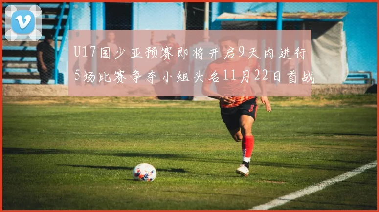 U17国少亚预赛即将开启9天内进行5场比赛争夺小组头名11月22日首战巴林