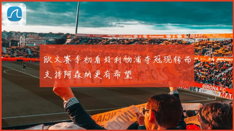 欧文赛季初看好利物浦夺冠现转而支持阿森纳更有希望